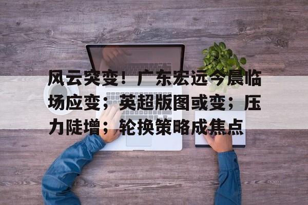 开云体育官网-风云突变！广东宏远今晨临场应变；英超版图或变；压力陡增；轮换策略成焦点的简单介绍