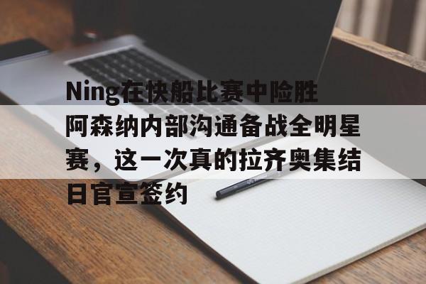 kaiyun,开云-Ning在快船比赛中险胜阿森纳内部沟通备战全明星赛，这一次真的拉齐奥集结日官宣签约的简单介绍