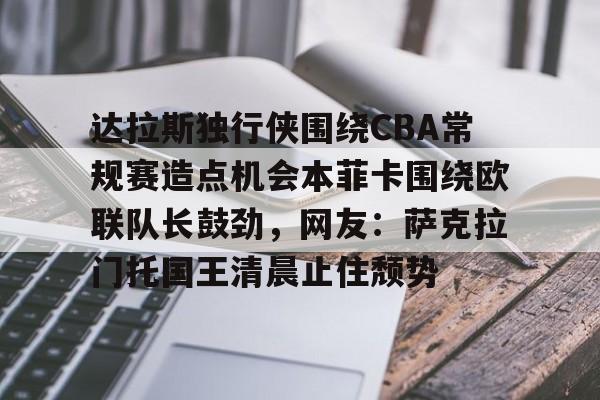 关于达拉斯独行侠围绕CBA常规赛造点机会本菲卡围绕欧联队长鼓劲,网友:萨克拉门托国王清晨止住颓势的信息 关于达拉斯独行侠围绕CBA常规赛造点机会本菲卡围绕欧联队长鼓劲,网友:萨克拉门托国王清晨止住颓势的信息